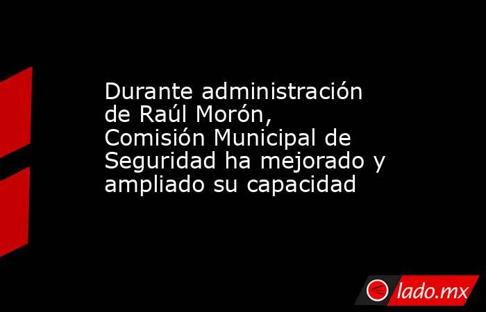 Durante administración de Raúl Morón, Comisión Municipal de Seguridad ha mejorado y ampliado su capacidad. Noticias en tiempo real