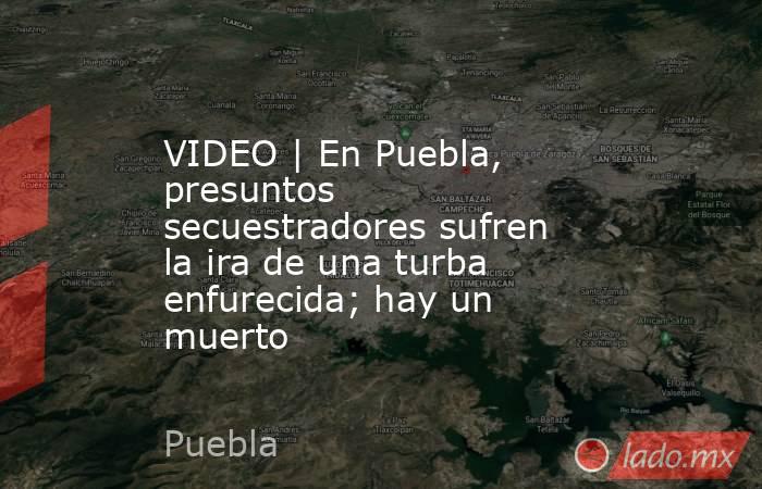 VIDEO | En Puebla, presuntos secuestradores sufren la ira de una turba enfurecida; hay un muerto. Noticias en tiempo real