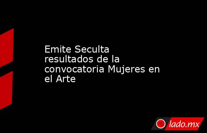 Emite Seculta resultados de la convocatoria Mujeres en el Arte. Noticias en tiempo real