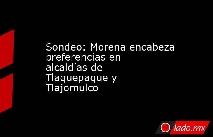 Sondeo: Morena encabeza preferencias en alcaldías de Tlaquepaque y Tlajomulco. Noticias en tiempo real