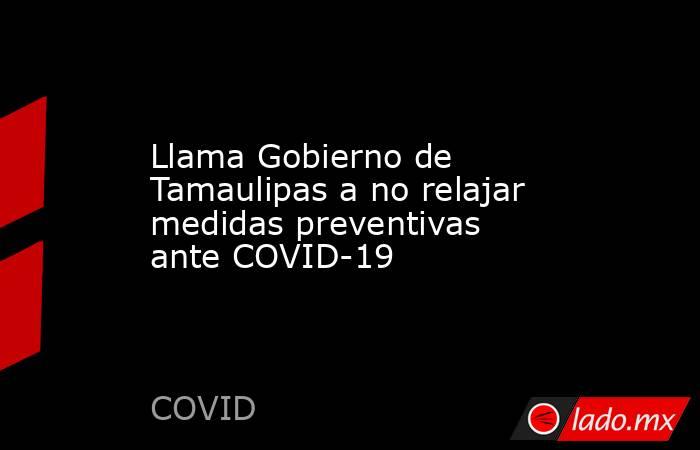 Llama Gobierno de Tamaulipas a no relajar medidas preventivas ante COVID-19. Noticias en tiempo real