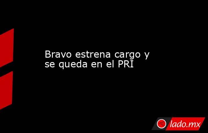 Bravo estrena cargo y se queda en el PRI. Noticias en tiempo real