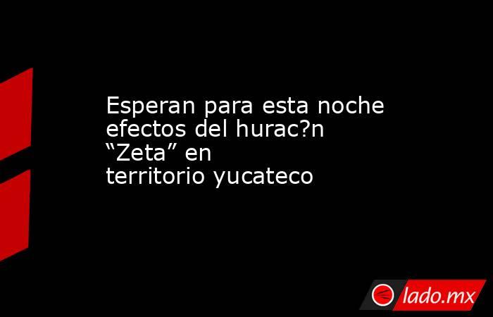 Esperan para esta noche efectos del hurac?n “Zeta” en territorio yucateco. Noticias en tiempo real