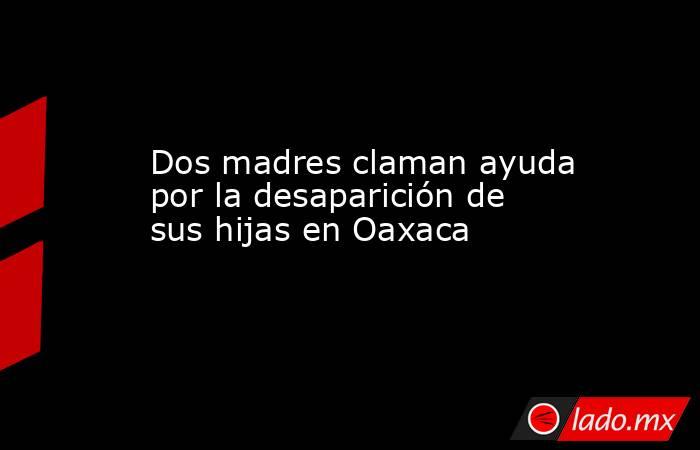 Dos madres claman ayuda por la desaparición de sus hijas en Oaxaca. Noticias en tiempo real