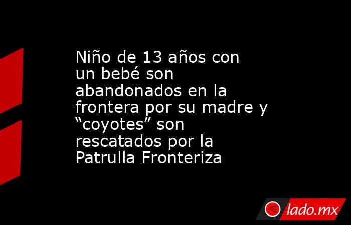 Niño de 13 años con un bebé son abandonados en la frontera por su madre y “coyotes” son rescatados por la Patrulla Fronteriza. Noticias en tiempo real