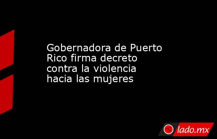 Gobernadora de Puerto Rico firma decreto contra la violencia hacia las mujeres. Noticias en tiempo real