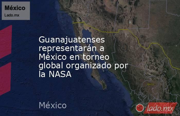 Guanajuatenses representarán a México en torneo global organizado por la NASA. Noticias en tiempo real