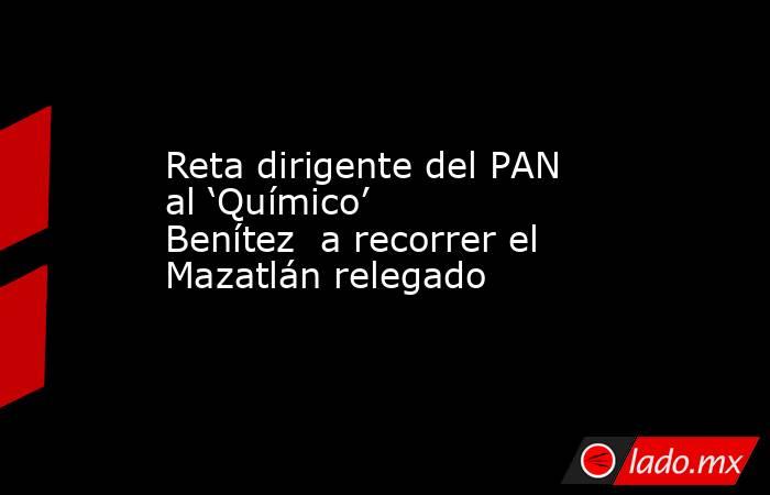 Reta dirigente del PAN al ‘Químico’ Benítez  a recorrer el Mazatlán relegado. Noticias en tiempo real