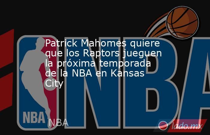 Patrick Mahomes quiere que los Raptors jueguen la próxima temporada de la NBA en Kansas City. Noticias en tiempo real