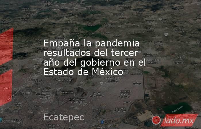 Empaña la pandemia resultados del tercer año del gobierno en el Estado de México. Noticias en tiempo real