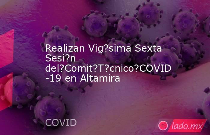 Realizan Vig?sima Sexta Sesi?n del?Comit?T?cnico?COVID-19 en Altamira. Noticias en tiempo real