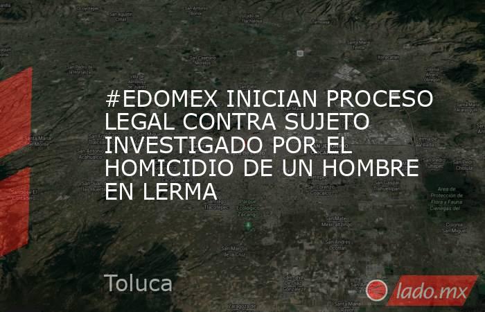 #EDOMEX INICIAN PROCESO LEGAL CONTRA SUJETO INVESTIGADO POR EL HOMICIDIO DE UN HOMBRE EN LERMA. Noticias en tiempo real