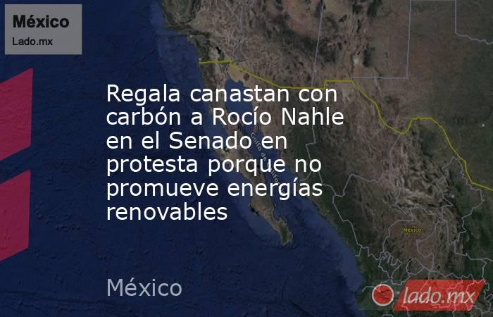 Regala canastan con carbón a Rocío Nahle en el Senado en protesta porque no promueve energías renovables. Noticias en tiempo real