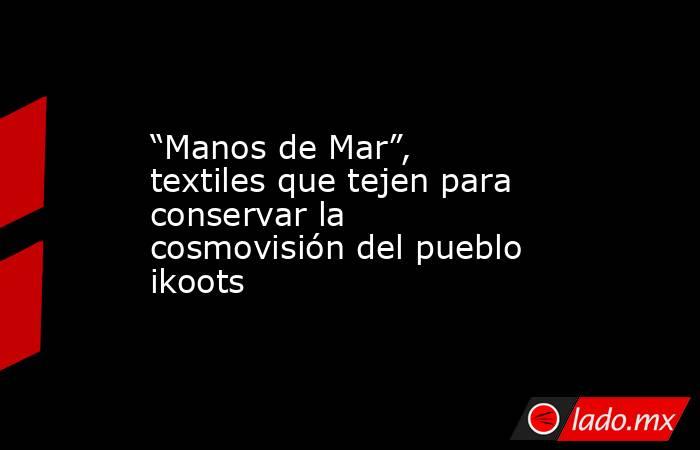 “Manos de Mar”, textiles que tejen para conservar la cosmovisión del pueblo ikoots. Noticias en tiempo real