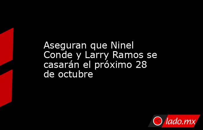 Aseguran que Ninel Conde y Larry Ramos se casarán el próximo 28 de octubre. Noticias en tiempo real