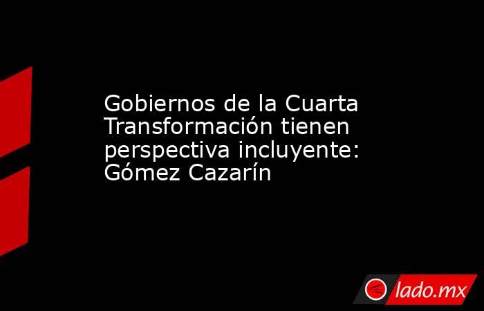 Gobiernos de la Cuarta Transformación tienen perspectiva incluyente: Gómez Cazarín. Noticias en tiempo real