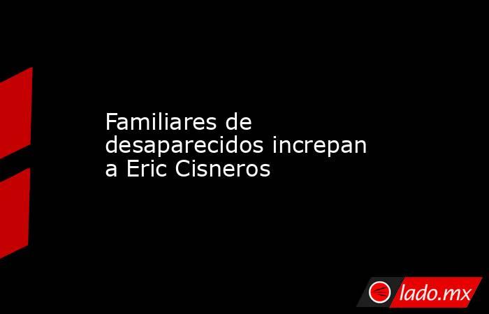 Familiares de desaparecidos increpan a Eric Cisneros. Noticias en tiempo real