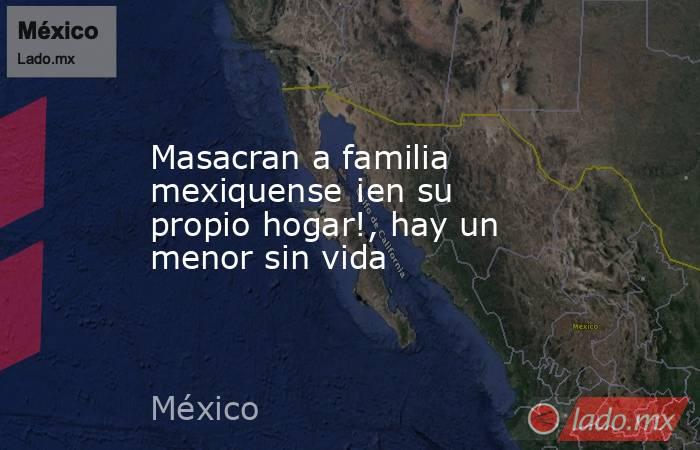 Masacran a familia mexiquense ¡en su propio hogar!, hay un menor sin vida. Noticias en tiempo real