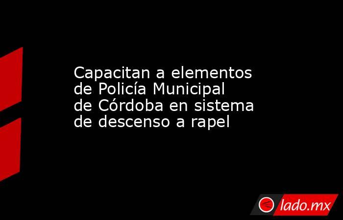 Capacitan a elementos de Policía Municipal de Córdoba en sistema de descenso a rapel. Noticias en tiempo real