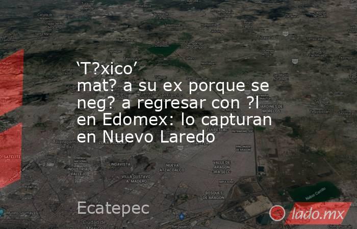 ‘T?xico’ mat? a su ex porque se neg? a regresar con ?l en Edomex: lo capturan en Nuevo Laredo. Noticias en tiempo real