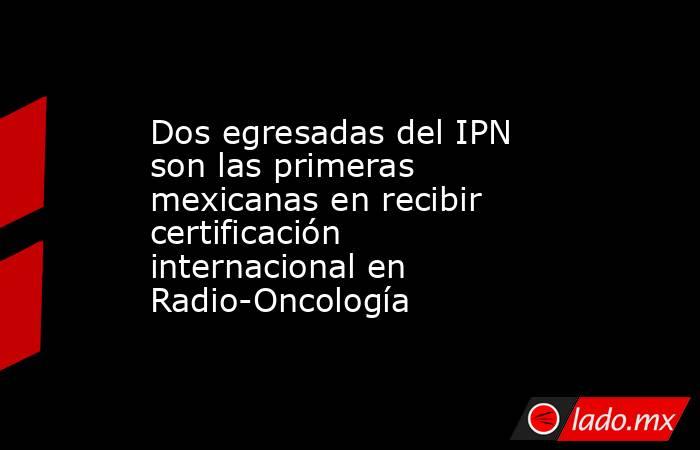 Dos egresadas del IPN son las primeras mexicanas en recibir certificación internacional en Radio-Oncología. Noticias en tiempo real