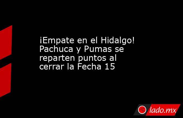 ¡Empate en el Hidalgo! Pachuca y Pumas se reparten puntos al cerrar la Fecha 15. Noticias en tiempo real