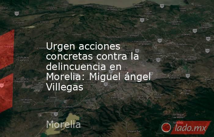 Urgen acciones concretas contra la delincuencia en Morelia: Miguel ángel Villegas. Noticias en tiempo real