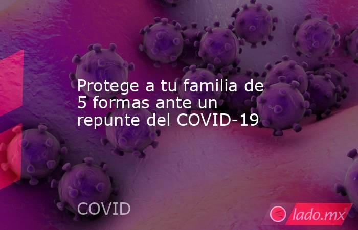 Protege a tu familia de 5 formas ante un repunte del COVID-19. Noticias en tiempo real