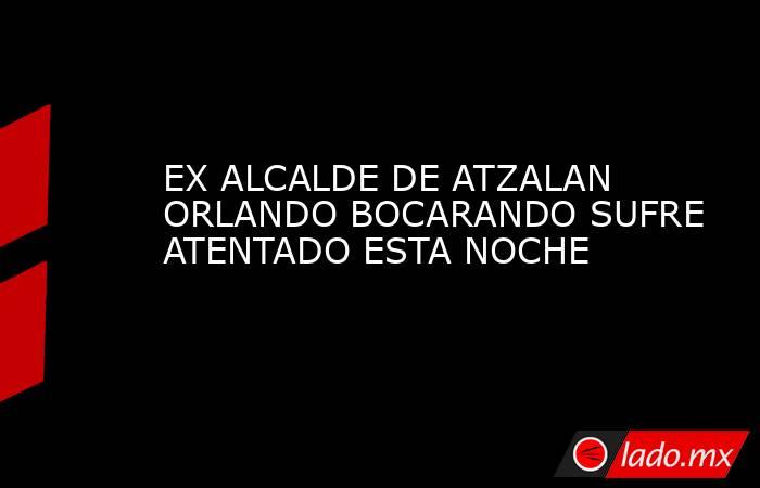 EX ALCALDE DE ATZALAN ORLANDO BOCARANDO SUFRE ATENTADO ESTA NOCHE. Noticias en tiempo real