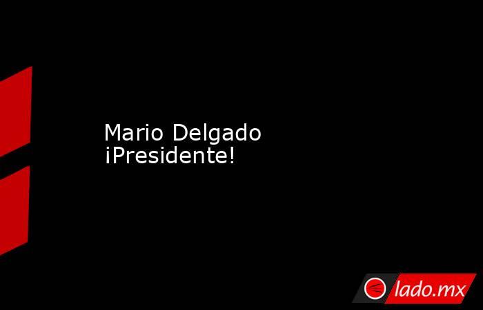 Mario Delgado ¡Presidente!. Noticias en tiempo real