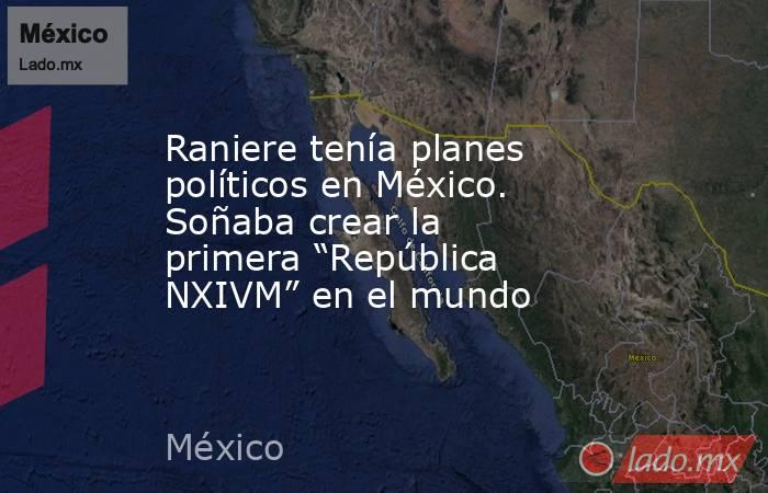 Raniere tenía planes políticos en México. Soñaba crear la primera “República NXIVM” en el mundo. Noticias en tiempo real