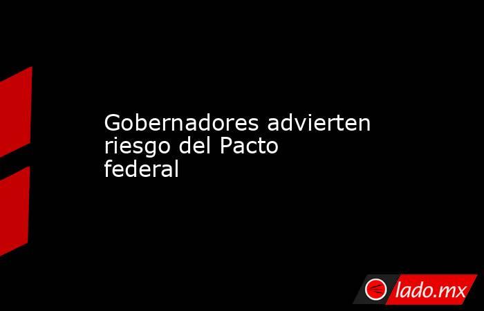 Gobernadores advierten riesgo del Pacto federal. Noticias en tiempo real