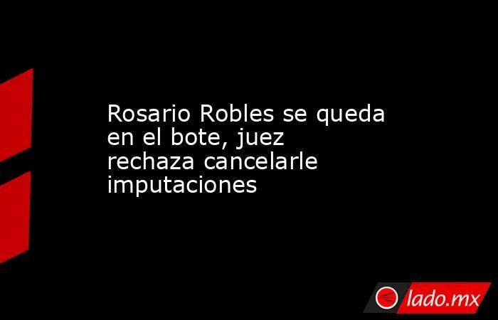 Rosario Robles se queda en el bote, juez rechaza cancelarle imputaciones. Noticias en tiempo real
