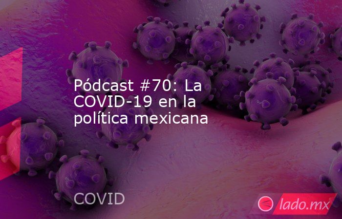 Pódcast #70: La COVID-19 en la política mexicana. Noticias en tiempo real