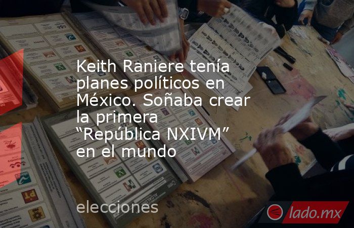 Keith Raniere tenía planes políticos en México. Soñaba crear la primera “República NXIVM” en el mundo. Noticias en tiempo real
