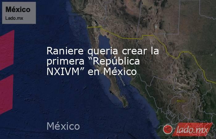 Raniere queria crear la primera “República NXIVM” en México. Noticias en tiempo real