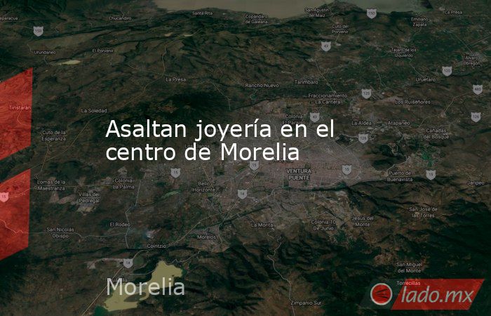 Asaltan joyería en el centro de Morelia. Noticias en tiempo real