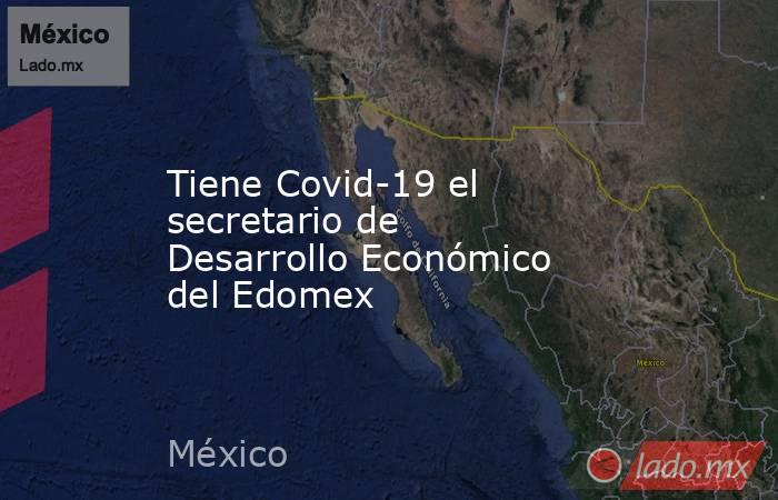 Tiene Covid-19 el secretario de Desarrollo Económico del Edomex. Noticias en tiempo real
