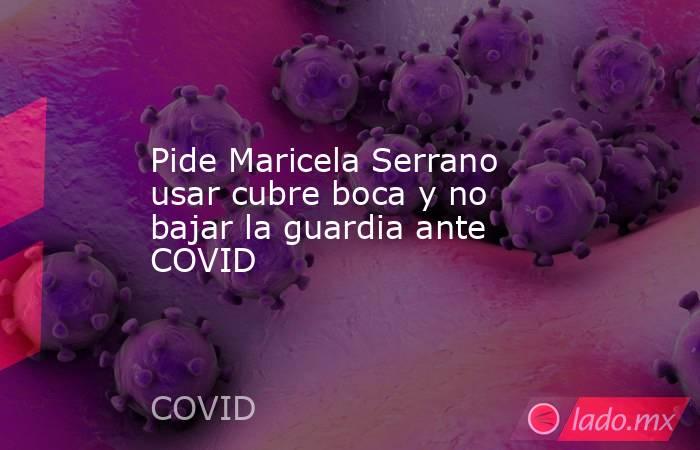 Pide Maricela Serrano usar cubre boca y no bajar la guardia ante COVID. Noticias en tiempo real