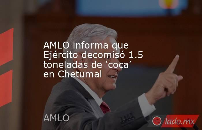 AMLO informa que Ejército decomisó 1.5 toneladas de ‘coca’ en Chetumal. Noticias en tiempo real