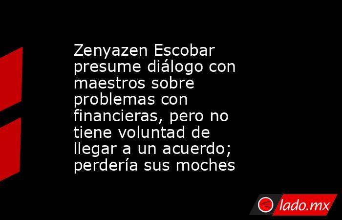 Zenyazen Escobar presume diálogo con maestros sobre problemas con financieras, pero no tiene voluntad de llegar a un acuerdo; perdería sus moches. Noticias en tiempo real