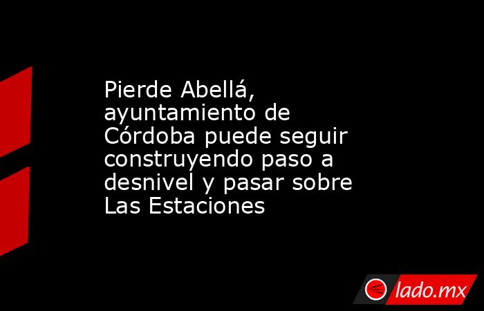 Pierde Abellá, ayuntamiento de Córdoba puede seguir construyendo paso a desnivel y pasar sobre Las Estaciones. Noticias en tiempo real