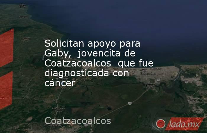 Solicitan apoyo para Gaby,  jovencita de Coatzacoalcos  que fue diagnosticada con cáncer. Noticias en tiempo real