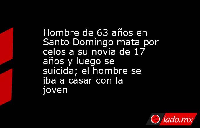 Hombre de 63 años en Santo Domingo mata por celos a su novia de 17 años y luego se suicida; el hombre se iba a casar con la joven. Noticias en tiempo real