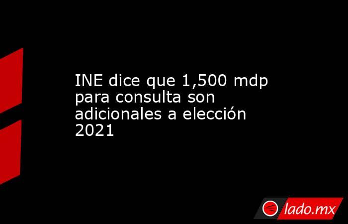 INE dice que 1,500 mdp para consulta son adicionales a elección 2021. Noticias en tiempo real