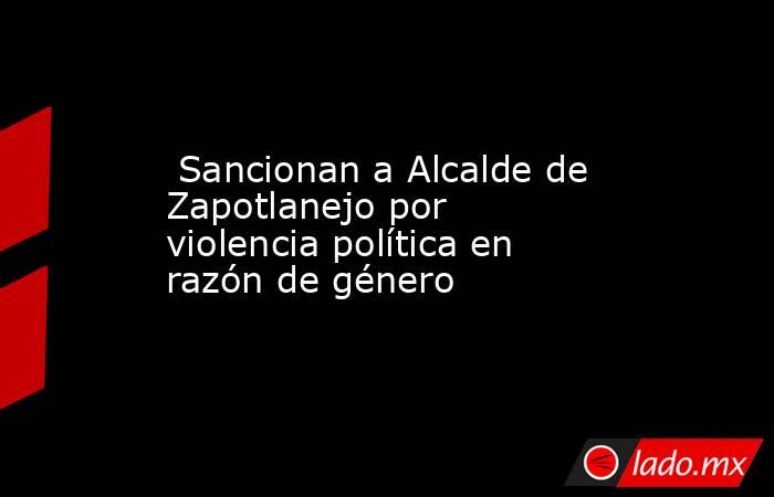  Sancionan a Alcalde de Zapotlanejo por violencia política en razón de género. Noticias en tiempo real