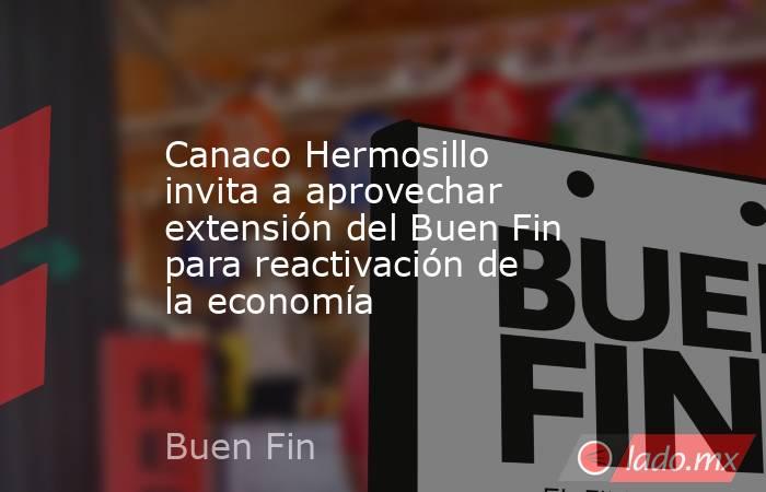 Canaco Hermosillo invita a aprovechar extensión del Buen Fin para reactivación de la economía. Noticias en tiempo real