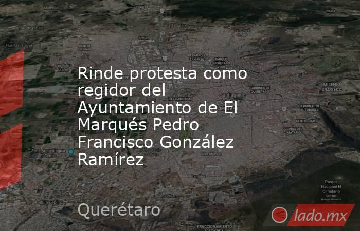 Rinde protesta como regidor del Ayuntamiento de El Marqués Pedro Francisco González Ramírez. Noticias en tiempo real