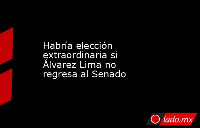 Habría elección extraordinaria si Álvarez Lima no regresa al Senado. Noticias en tiempo real