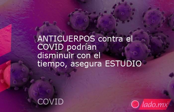 ANTICUERPOS contra el COVID podrían disminuir con el tiempo, asegura ESTUDIO. Noticias en tiempo real